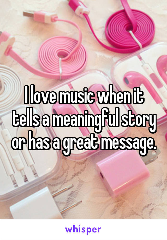 I love music when it tells a meaningful story or has a great message.
