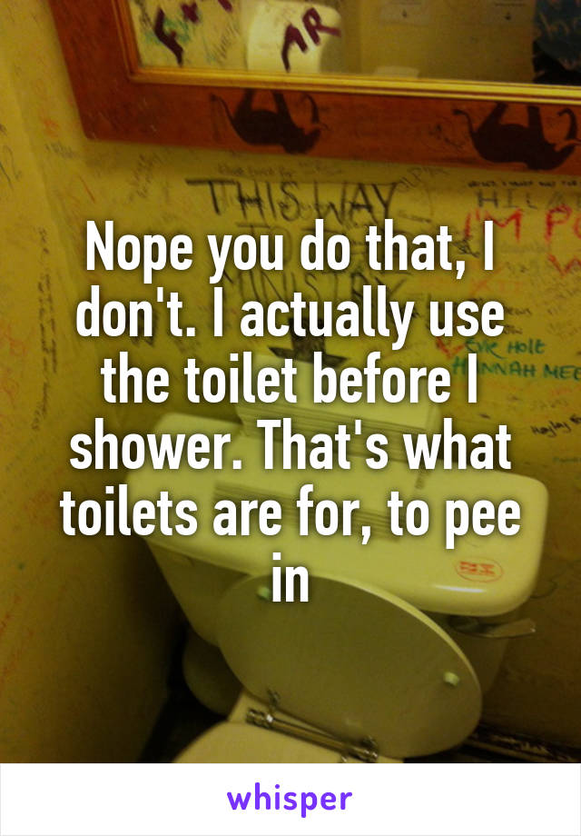 Nope you do that, I don't. I actually use the toilet before I shower. That's what toilets are for, to pee in