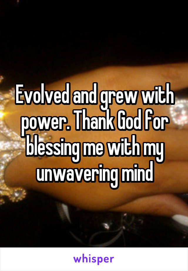 Evolved and grew with power. Thank God for blessing me with my unwavering mind