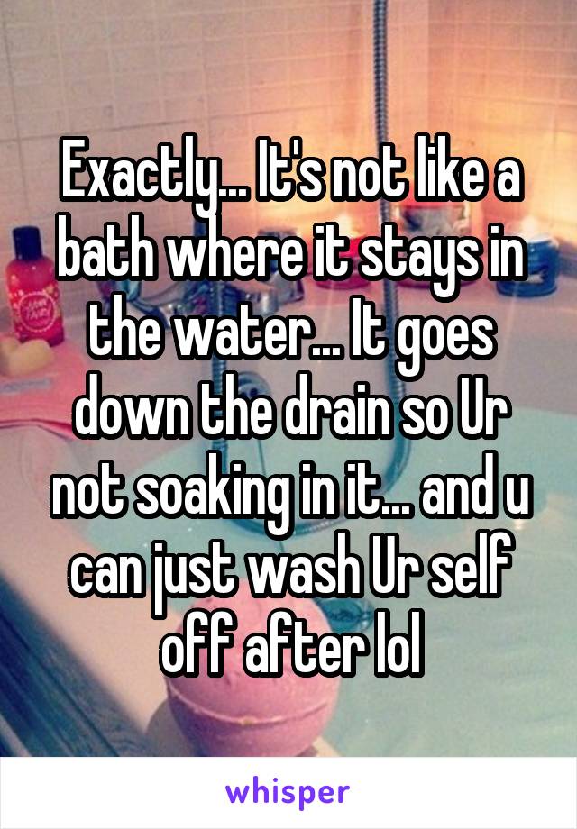 Exactly... It's not like a bath where it stays in the water... It goes down the drain so Ur not soaking in it... and u can just wash Ur self off after lol