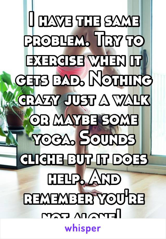 I have the same problem. Try to exercise when it gets bad. Nothing crazy just a walk or maybe some yoga. Sounds cliche but it does help. And remember you're not alone! 