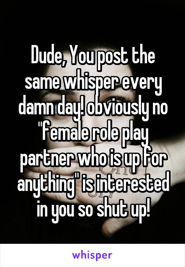 Dude, You post the same whisper every damn day! obviously no "female role play partner who is up for anything" is interested in you so shut up!