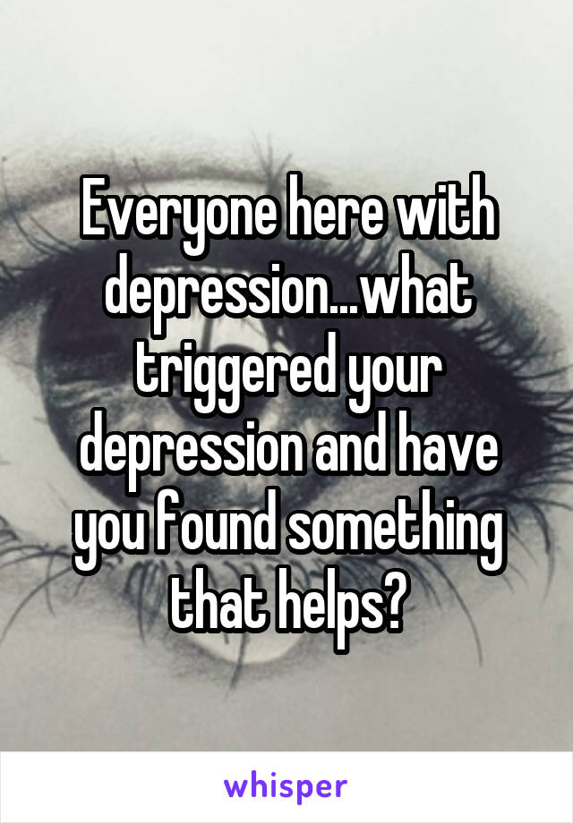 Everyone here with depression...what triggered your depression and have you found something that helps?
