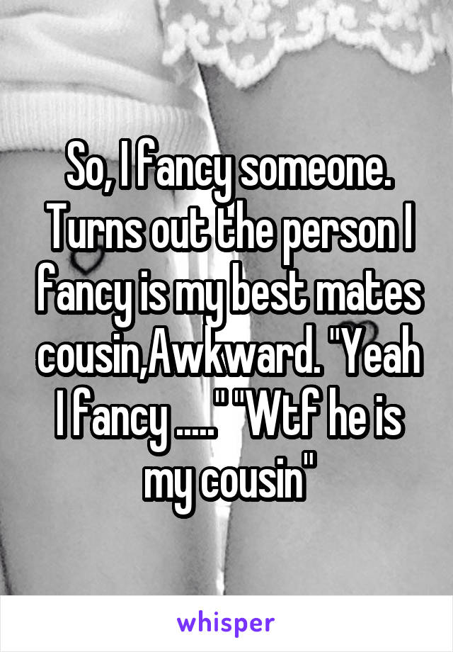 So, I fancy someone. Turns out the person I fancy is my best mates cousin,Awkward. "Yeah I fancy ....." "Wtf he is my cousin"