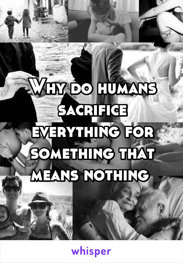 Why do humans sacrifice everything for something that means nothing 