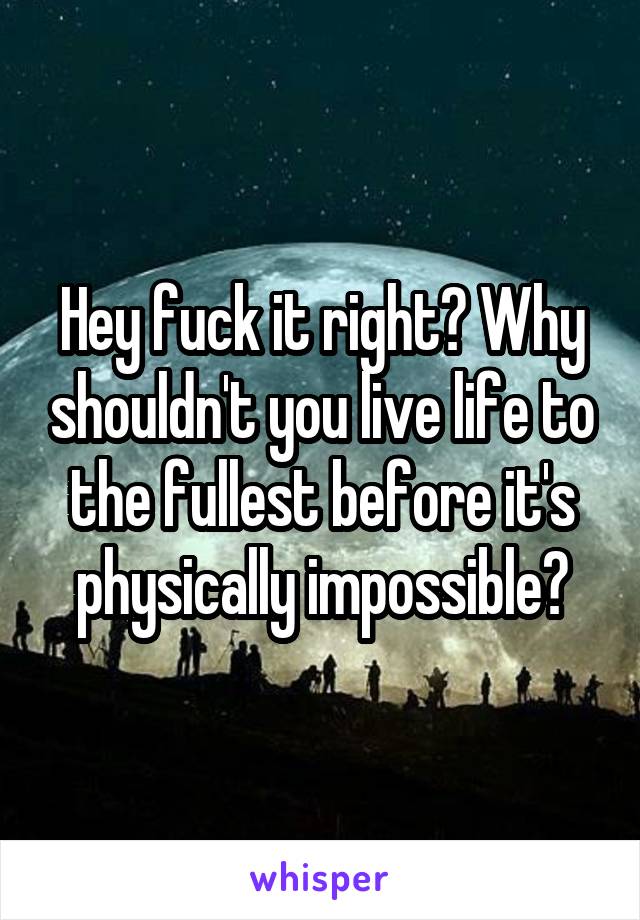 Hey fuck it right? Why shouldn't you live life to the fullest before it's physically impossible?