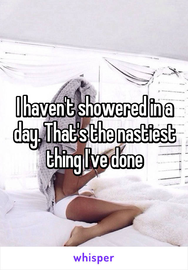 I haven't showered in a day. That's the nastiest thing I've done