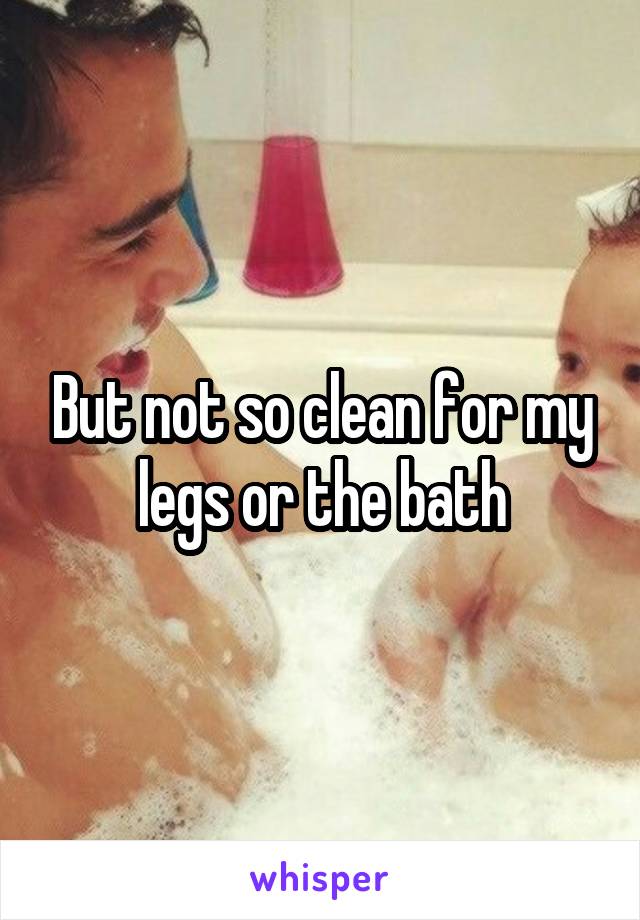 But not so clean for my legs or the bath