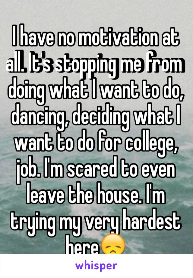 I have no motivation at all. It's stopping me from doing what I want to do, dancing, deciding what I want to do for college, job. I'm scared to even leave the house. I'm trying my very hardest here😞