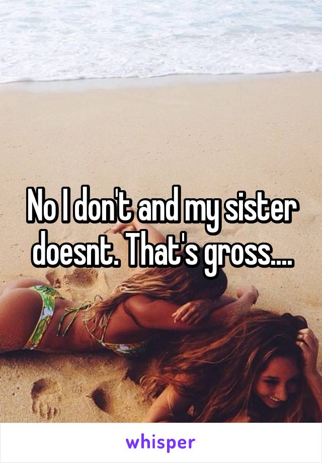 No I don't and my sister doesnt. That's gross....