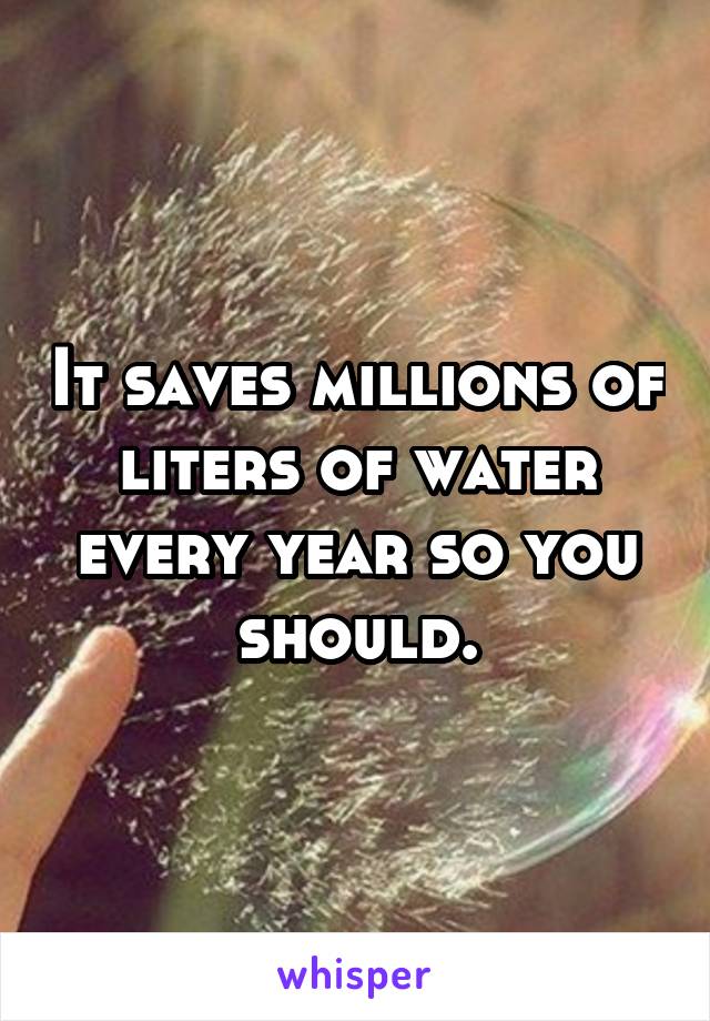 It saves millions of liters of water every year so you should.