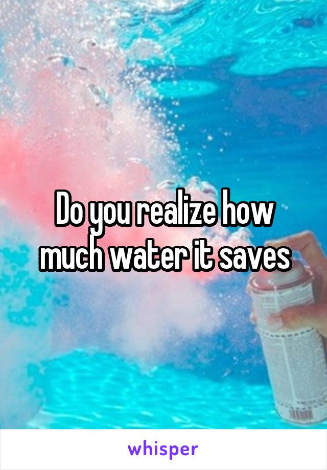 Do you realize how much water it saves