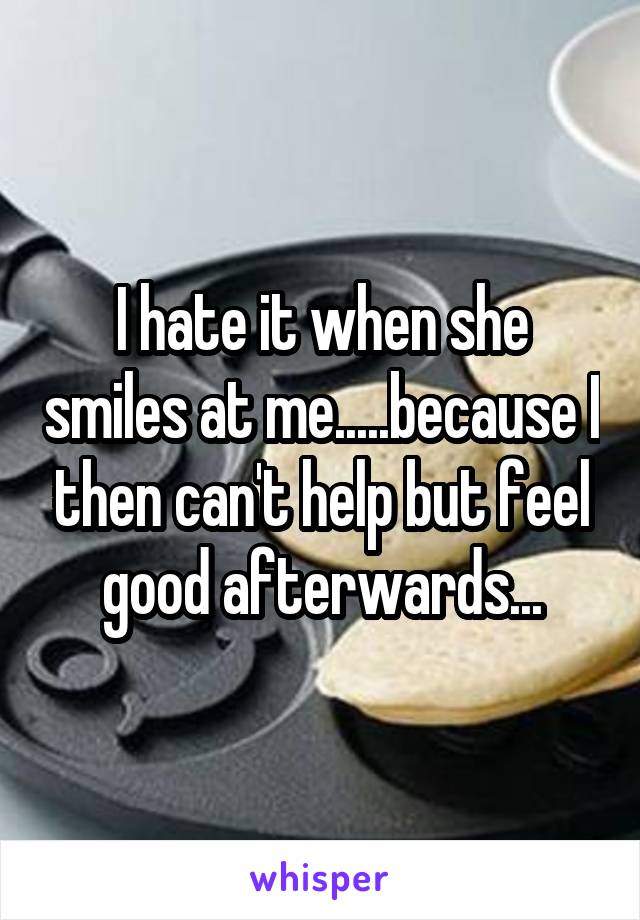 I hate it when she smiles at me.....because I then can't help but feel good afterwards...