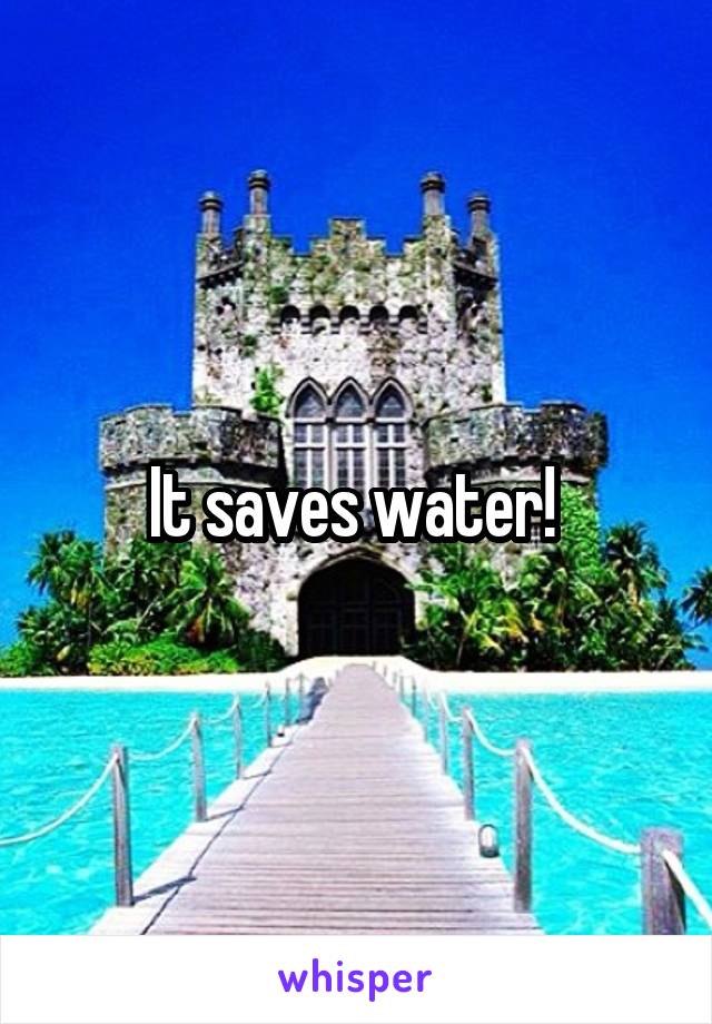 It saves water! 