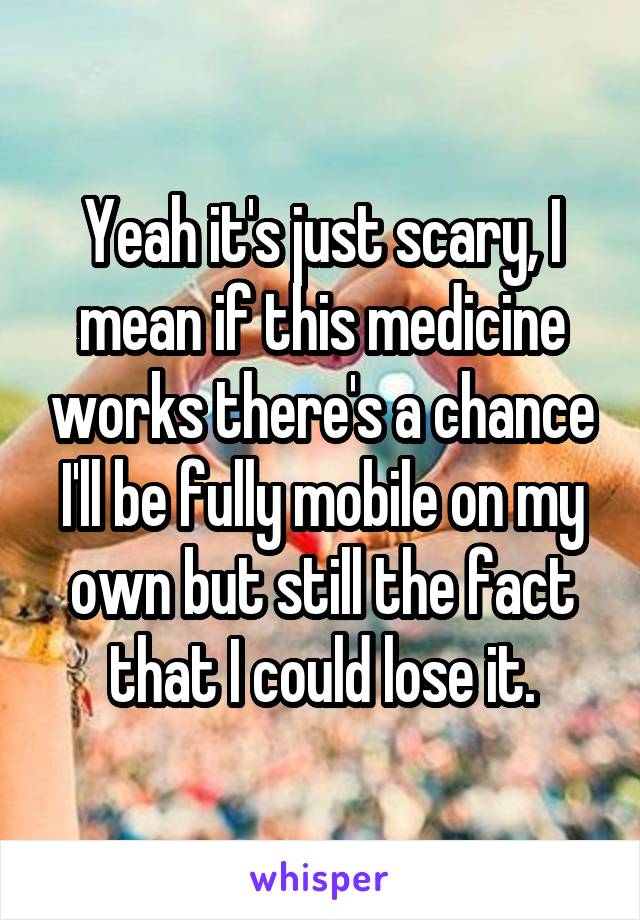 Yeah it's just scary, I mean if this medicine works there's a chance I'll be fully mobile on my own but still the fact that I could lose it.