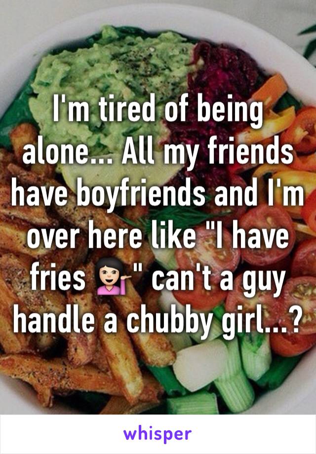 I'm tired of being alone... All my friends have boyfriends and I'm over here like "I have fries 💁🏻" can't a guy handle a chubby girl...?