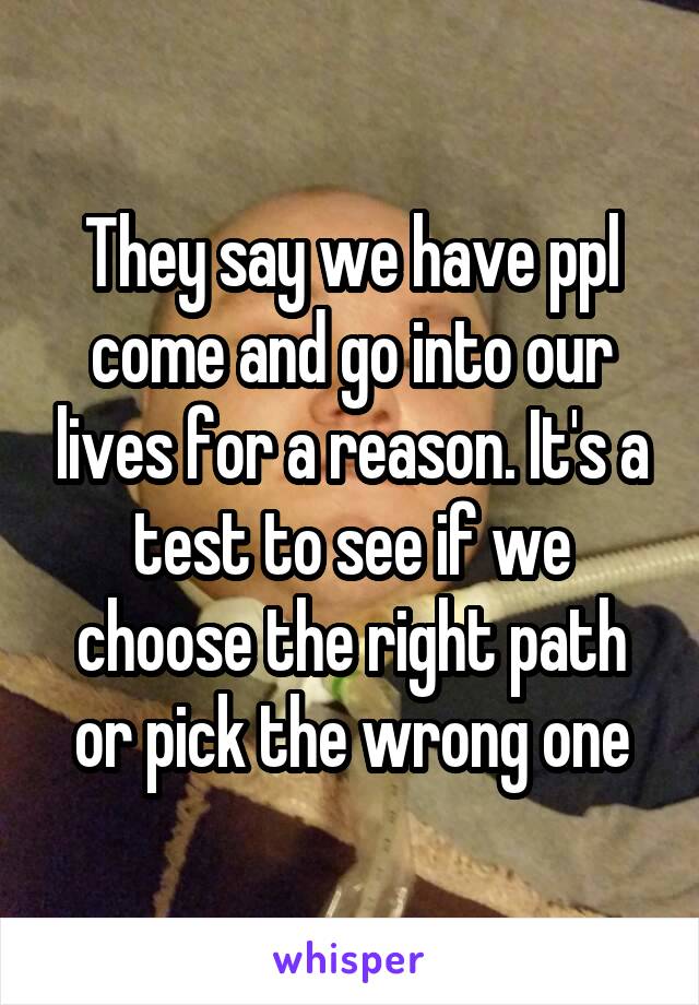 They say we have ppl come and go into our lives for a reason. It's a test to see if we choose the right path or pick the wrong one