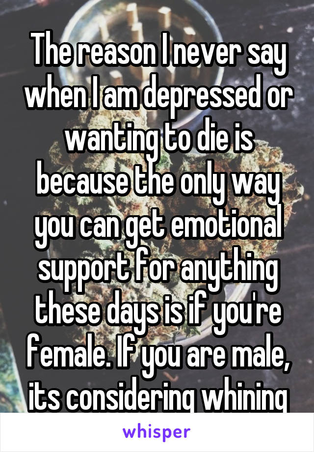 The reason I never say when I am depressed or wanting to die is because the only way you can get emotional support for anything these days is if you're female. If you are male, its considering whining