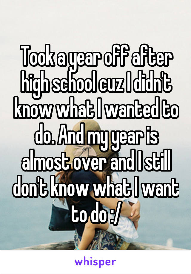 Took a year off after high school cuz I didn't know what I wanted to do. And my year is almost over and I still don't know what I want to do :/