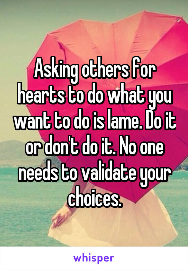 Asking others for hearts to do what you want to do is lame. Do it or don't do it. No one needs to validate your choices.