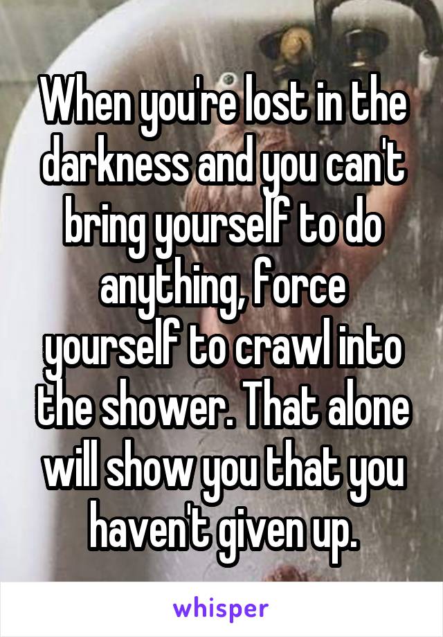 When you're lost in the darkness and you can't bring yourself to do anything, force yourself to crawl into the shower. That alone will show you that you haven't given up.