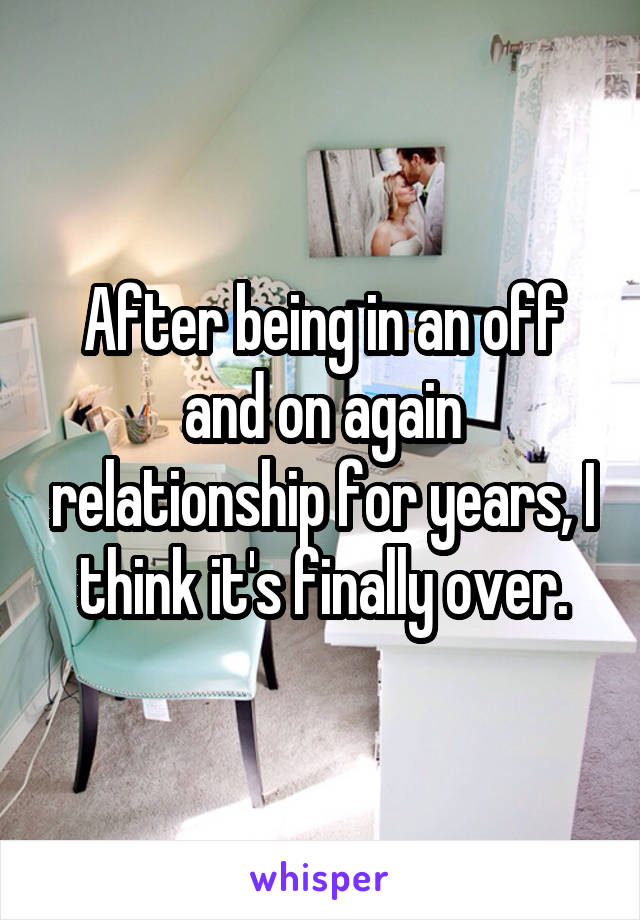 After being in an off and on again relationship for years, I think it's finally over.