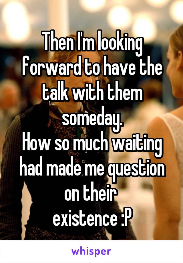 Then I'm looking forward to have the talk with them someday.
How so much waiting had made me question on their 
existence :P