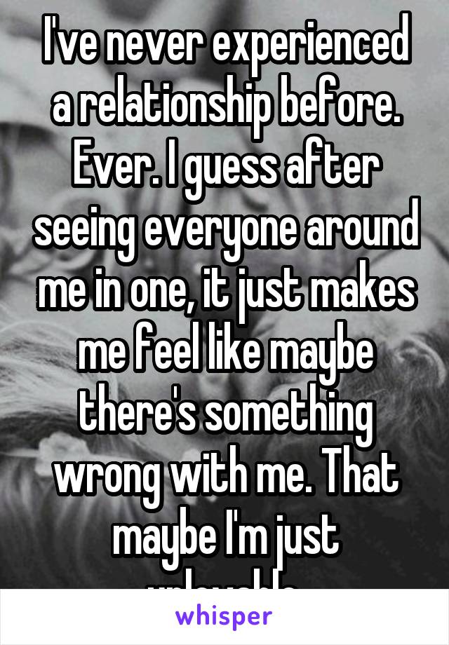 I've never experienced a relationship before. Ever. I guess after seeing everyone around me in one, it just makes me feel like maybe there's something wrong with me. That maybe I'm just unlovable.