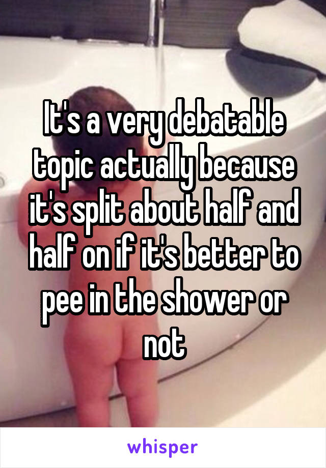 It's a very debatable topic actually because it's split about half and half on if it's better to pee in the shower or not