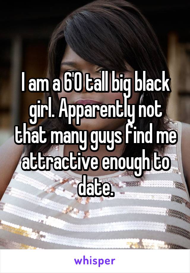 I am a 6'0 tall big black girl. Apparently not that many guys find me attractive enough to date.