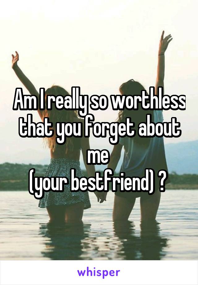 Am I really so worthless that you forget about me 
(your bestfriend) ? 