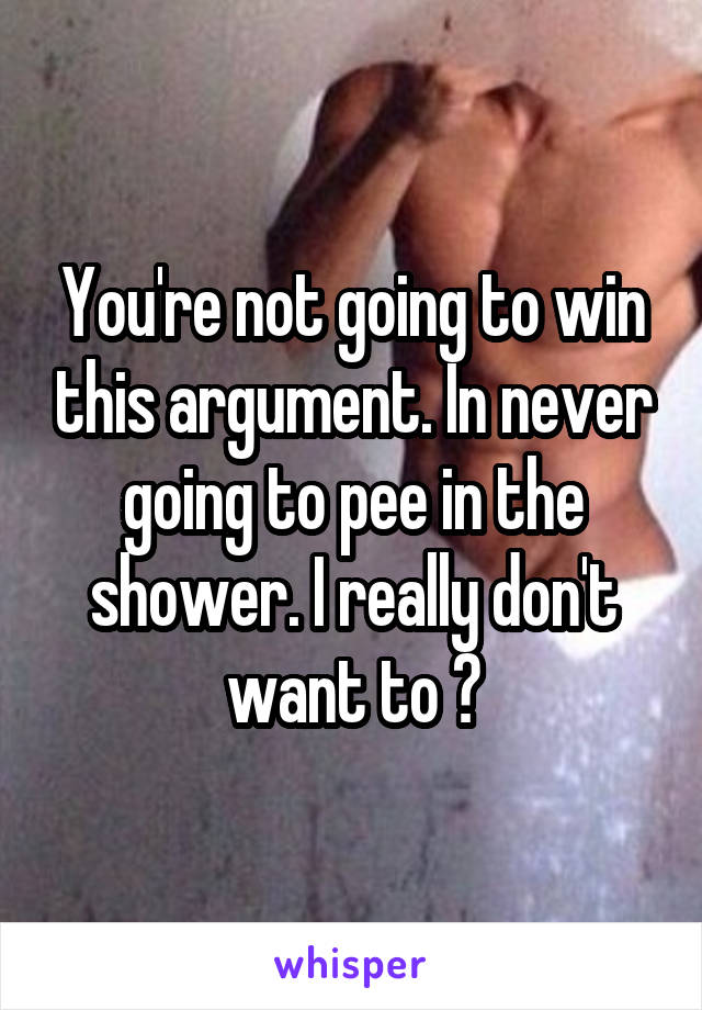 You're not going to win this argument. In never going to pee in the shower. I really don't want to 😂