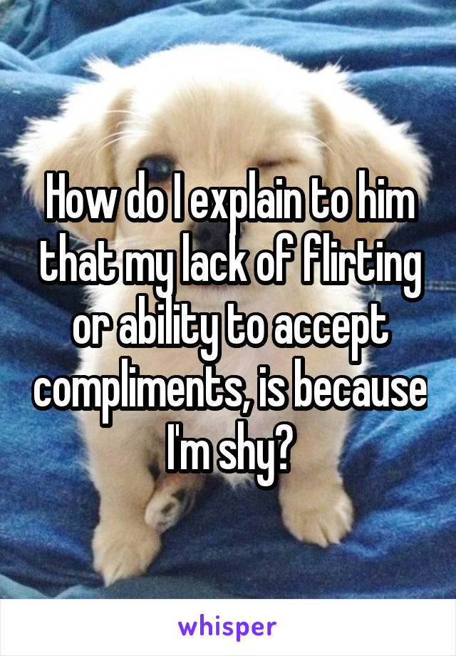How do I explain to him that my lack of flirting or ability to accept compliments, is because I'm shy?