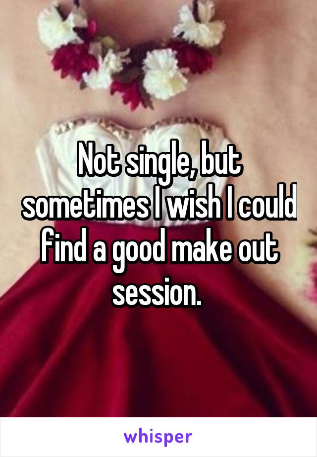 Not single, but sometimes I wish I could find a good make out session. 