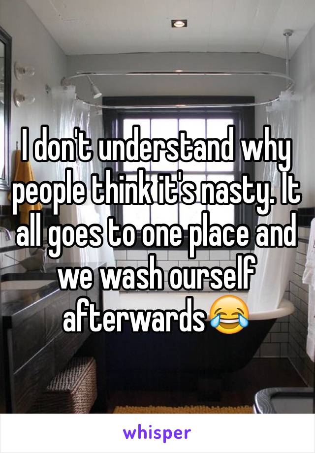 I don't understand why people think it's nasty. It all goes to one place and we wash ourself afterwards😂