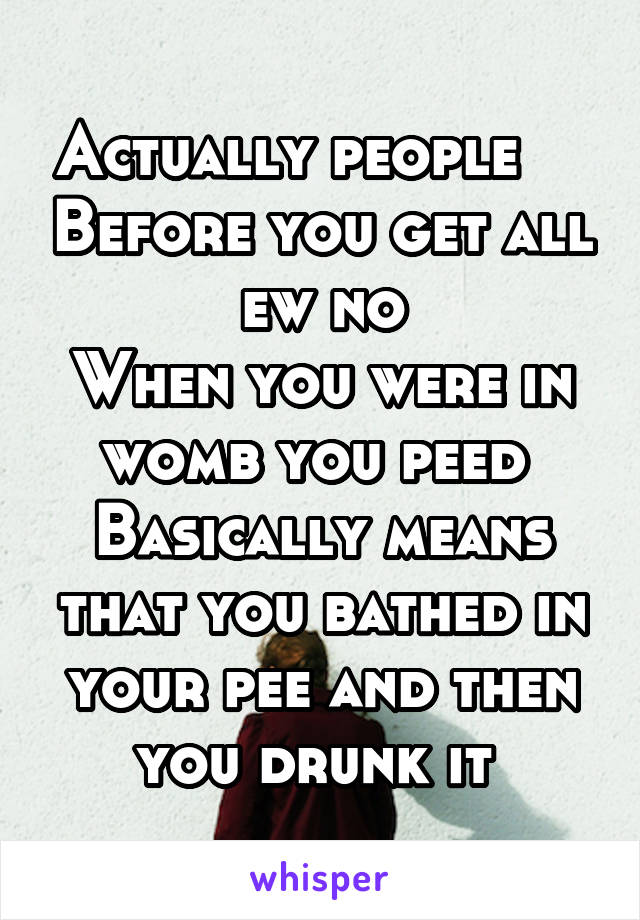 Actually people     Before you get all ew no
When you were in womb you peed 
Basically means that you bathed in your pee and then you drunk it 