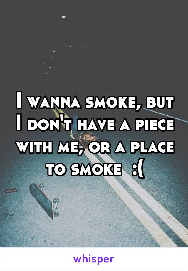I wanna smoke, but I don't have a piece with me, or a place to smoke  :(