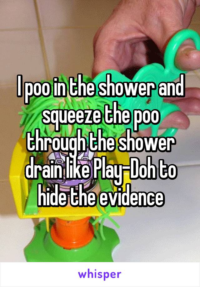 I poo in the shower and squeeze the poo through the shower drain like Play-Doh to hide the evidence