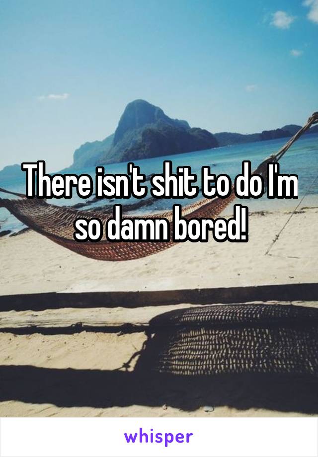 There isn't shit to do I'm so damn bored!
