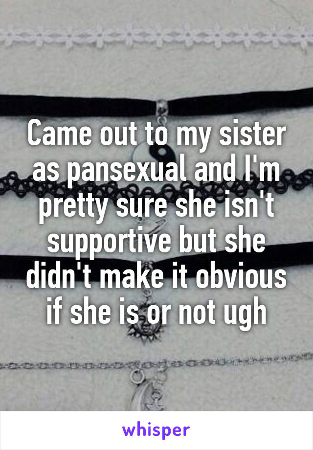 Came out to my sister as pansexual and I'm pretty sure she isn't supportive but she didn't make it obvious if she is or not ugh