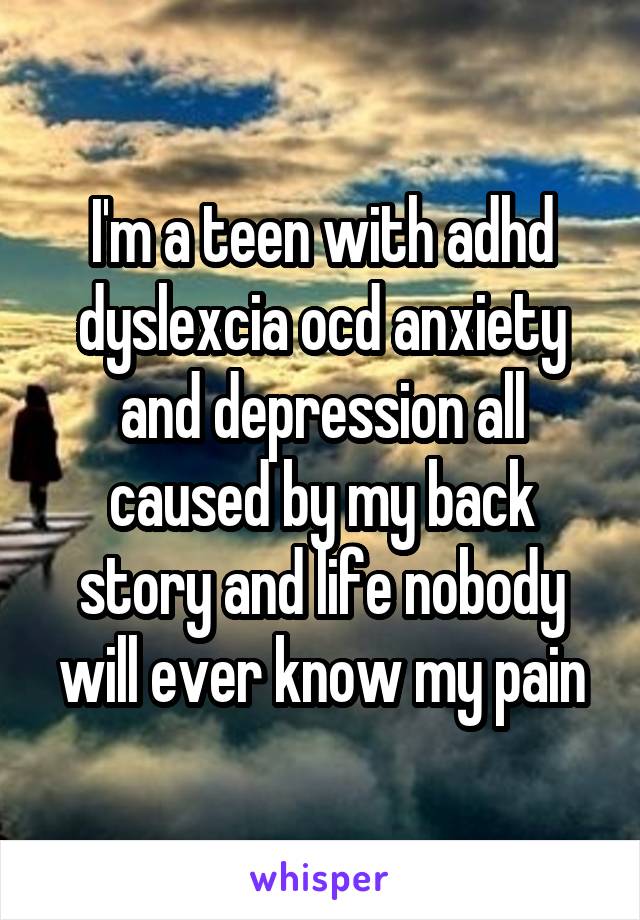 I'm a teen with adhd dyslexcia ocd anxiety and depression all caused by my back story and life nobody will ever know my pain