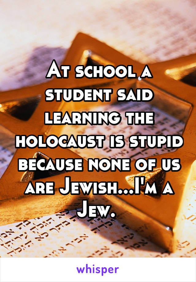 At school a student said learning the holocaust is stupid because none of us are Jewish...I'm a Jew. 
