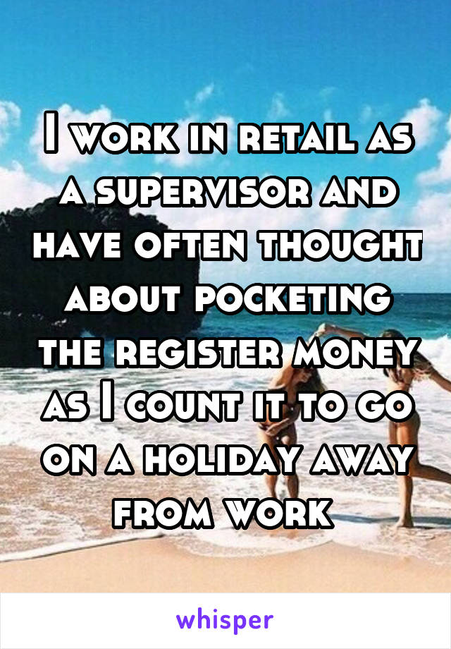 I work in retail as a supervisor and have often thought about pocketing the register money as I count it to go on a holiday away from work 