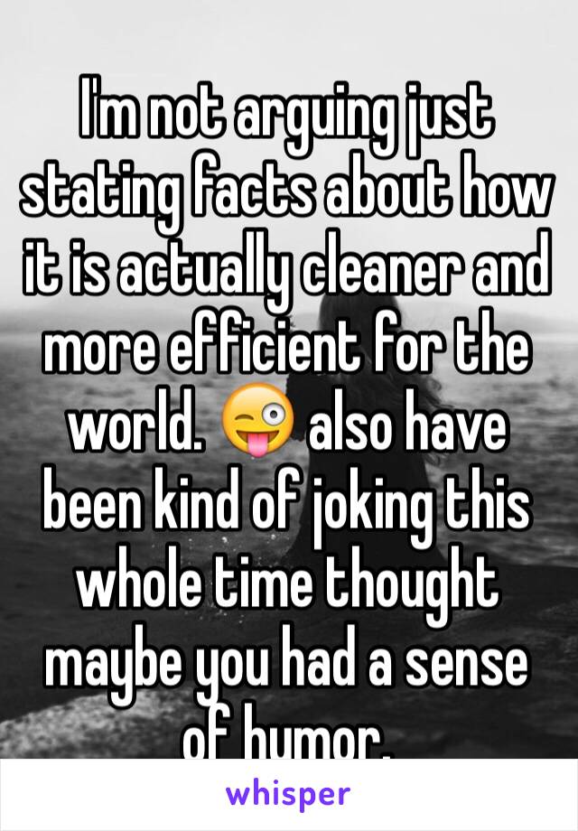 I'm not arguing just stating facts about how it is actually cleaner and more efficient for the world. 😜 also have been kind of joking this whole time thought maybe you had a sense of humor. 