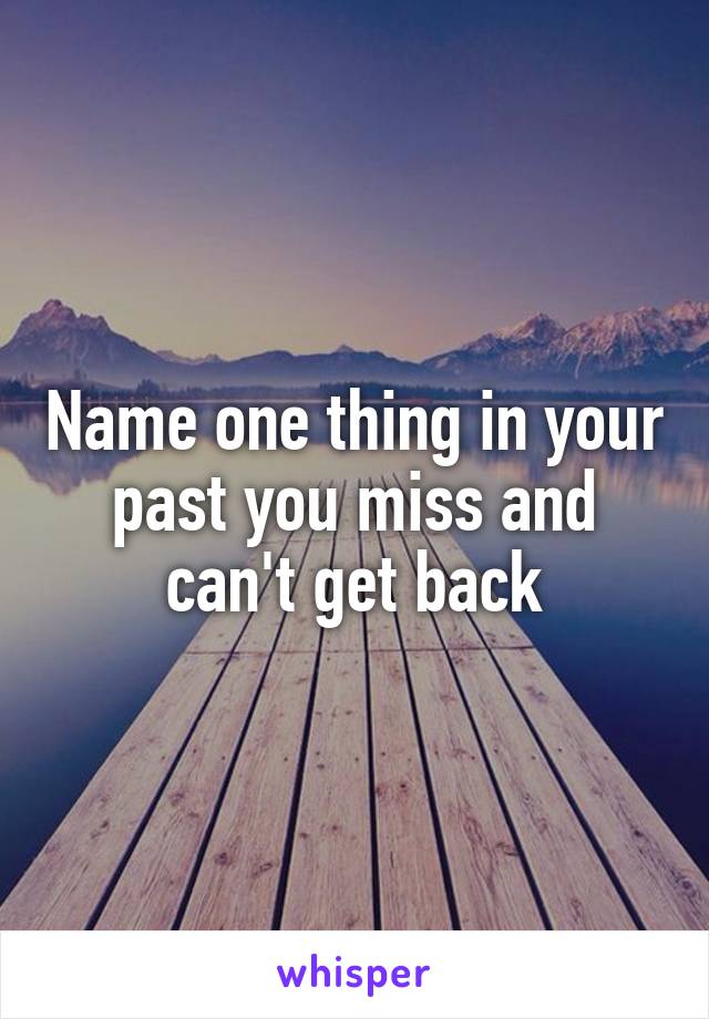Name one thing in your past you miss and can't get back