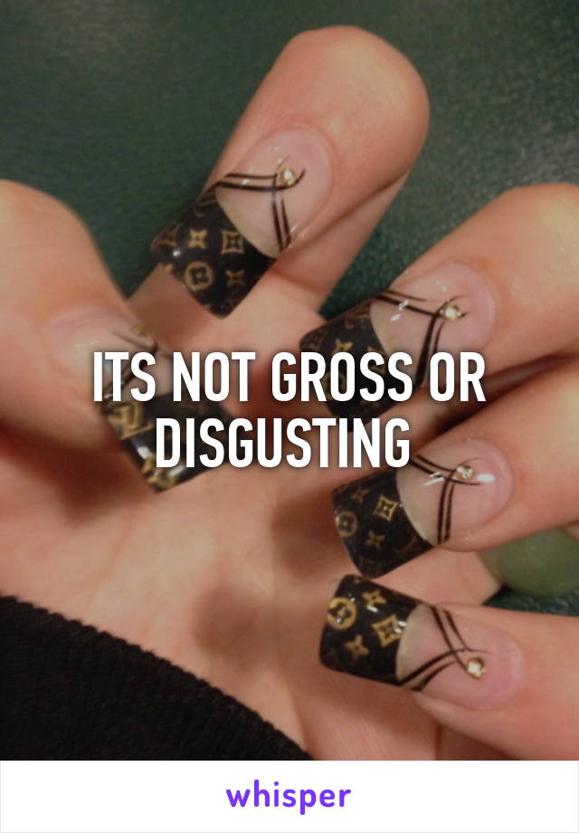 ITS NOT GROSS OR DISGUSTING 