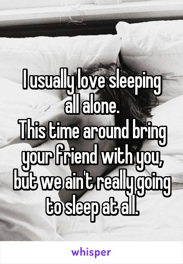 
I usually love sleeping all alone.
This time around bring your friend with you, but we ain't really going to sleep at all.