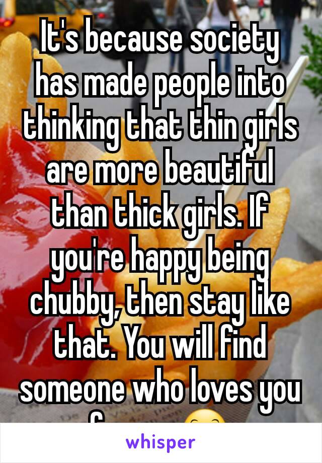 It's because society has made people into thinking that thin girls are more beautiful than thick girls. If you're happy being chubby, then stay like that. You will find someone who loves you for you😊