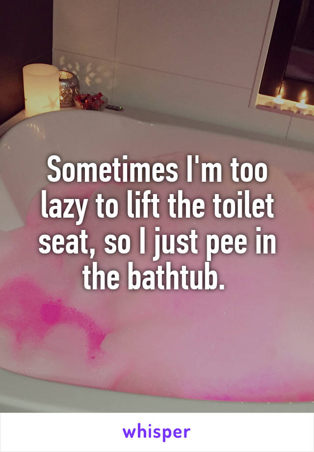 Sometimes I'm too lazy to lift the toilet seat, so I just pee in the bathtub. 