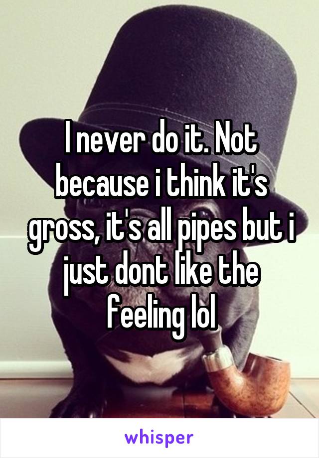 I never do it. Not because i think it's gross, it's all pipes but i just dont like the feeling lol